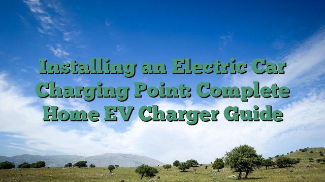 Installing an Electric Car Charging Point: Complete Home EV Charger Guide