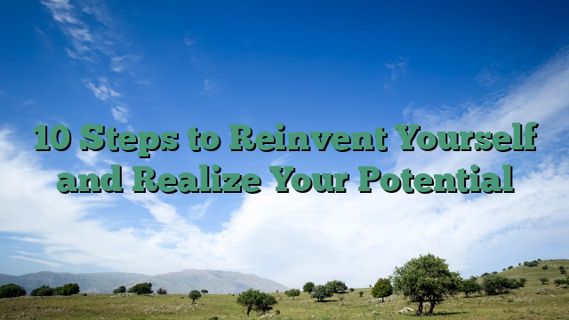10 Steps to Reinvent Yourself and Realize Your Potential
